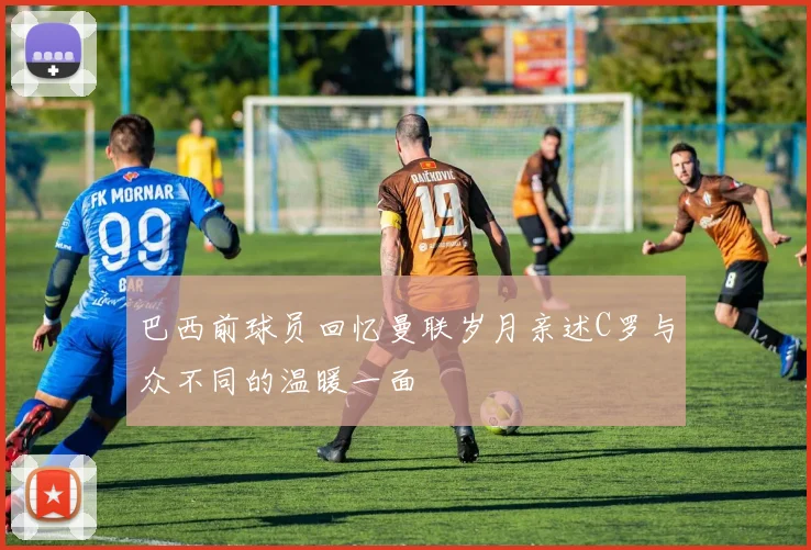 巴西前球员回忆曼联岁月亲述C罗与众不同的温暖一面