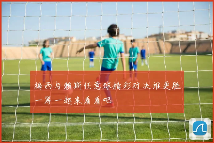 梅西与赖斯任意球精彩对决谁更胜一筹一起来看看吧