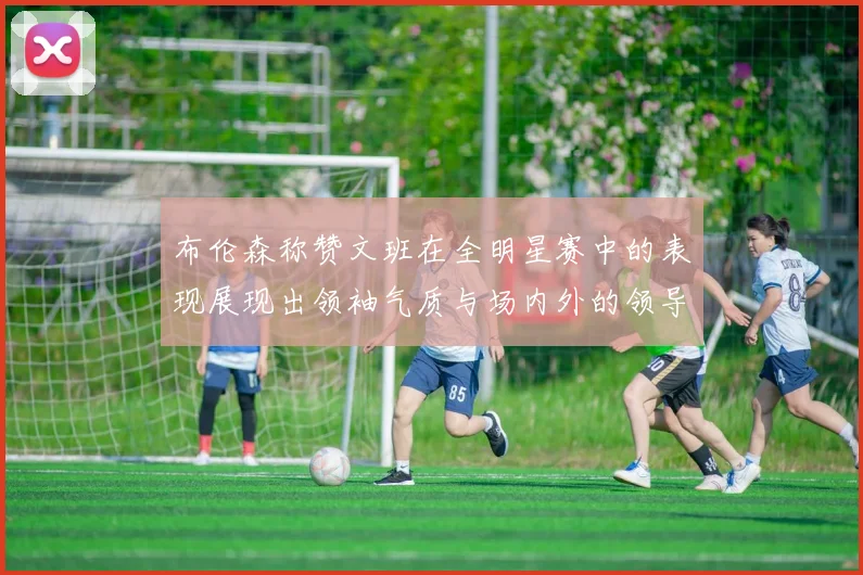 布伦森称赞文班在全明星赛中的表现展现出领袖气质与场内外的领导力