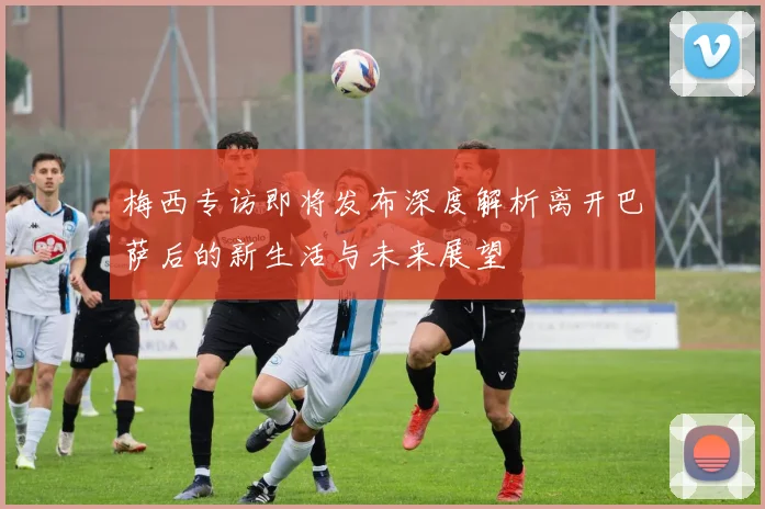 梅西专访即将发布深度解析离开巴萨后的新生活与未来展望