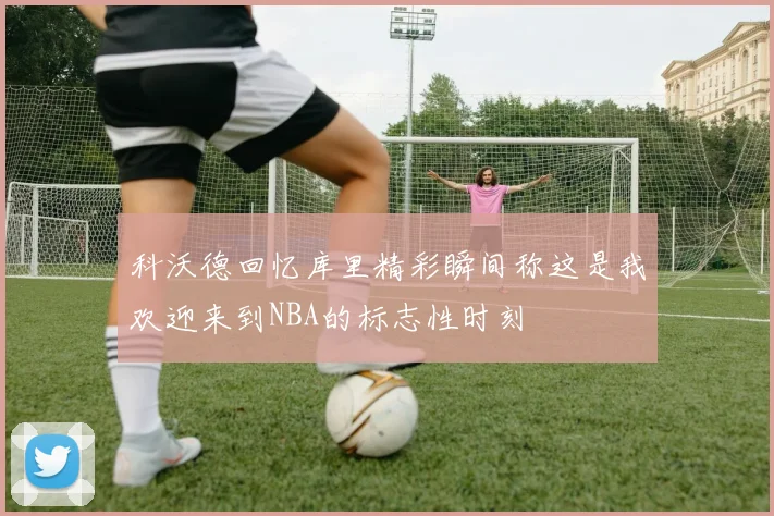 科沃德回忆库里精彩瞬间称这是我欢迎来到NBA的标志性时刻