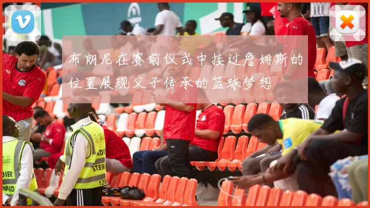 布朗尼在赛前仪式中接过詹姆斯的位置展现父子传承的篮球梦想