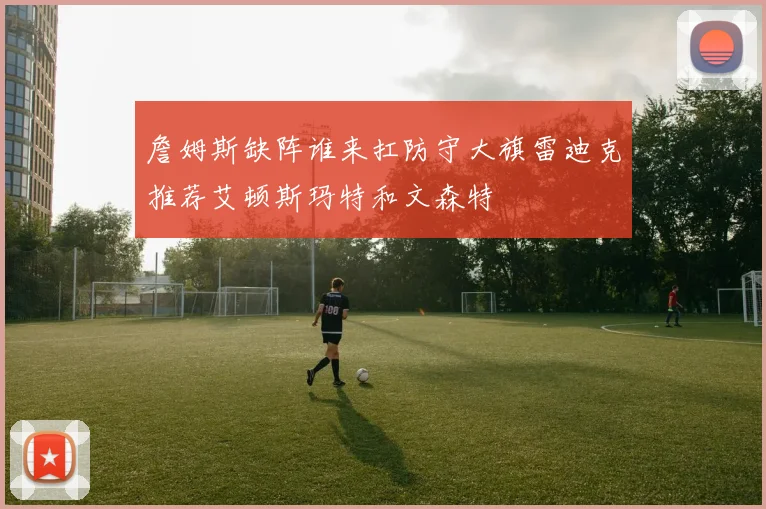 詹姆斯缺阵谁来扛防守大旗雷迪克推荐艾顿斯玛特和文森特