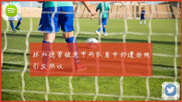 林加德曾被意甲两队看中却遭拒绝引发热议