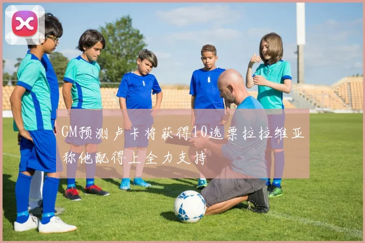 GM预测卢卡将获得10选票拉拉维亚称他配得上全力支持