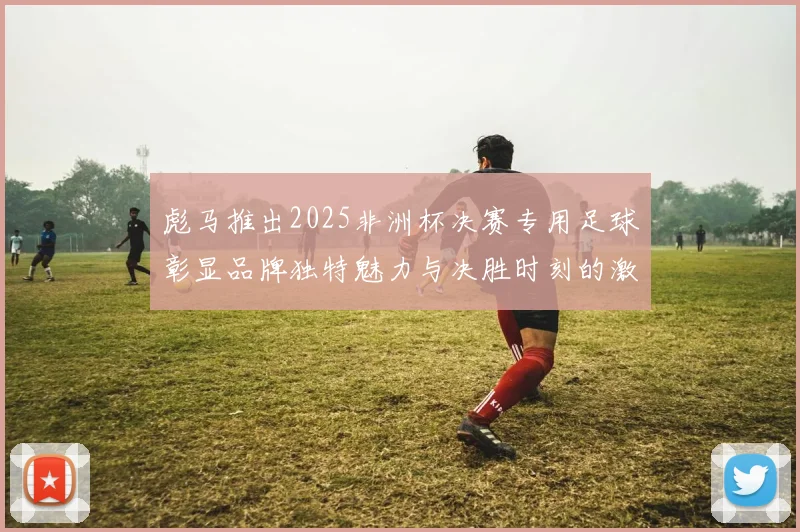 彪马推出2025非洲杯决赛专用足球彰显品牌独特魅力与决胜时刻的激情
