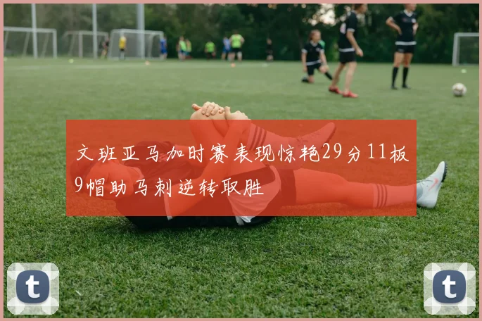 文班亚马加时赛表现惊艳29分11板9帽助马刺逆转取胜