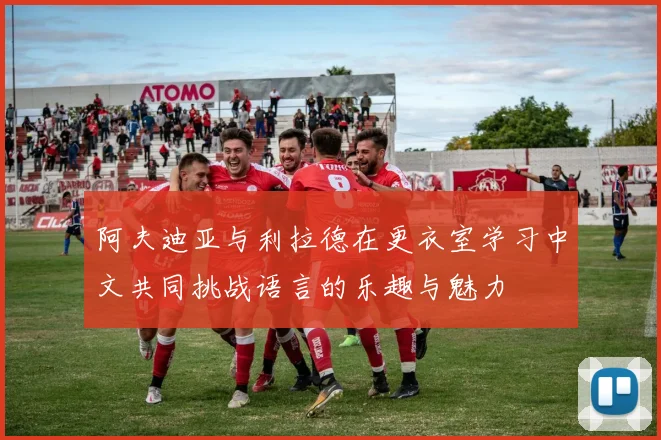 阿夫迪亚与利拉德在更衣室学习中文共同挑战语言的乐趣与魅力